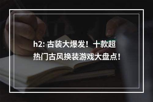 h2: 古装大爆发！十款超热门古风换装游戏大盘点！