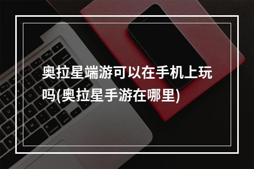 奥拉星端游可以在手机上玩吗(奥拉星手游在哪里)