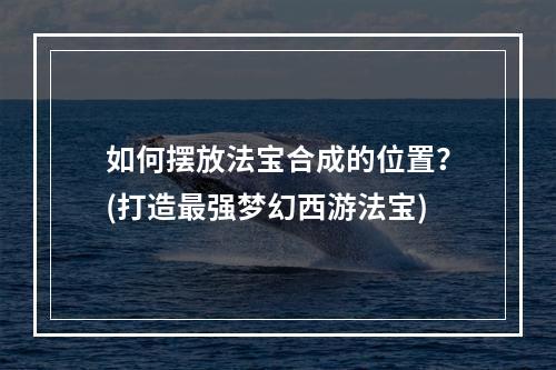 如何摆放法宝合成的位置？(打造最强梦幻西游法宝)