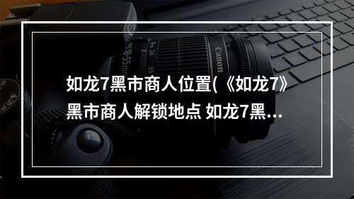 如龙7黑市商人位置(《如龙7》黑市商人解锁地点 如龙7黑市商人在哪)