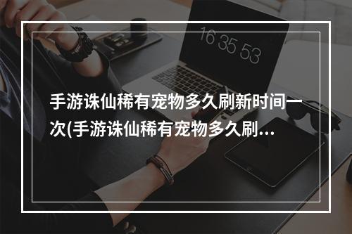 手游诛仙稀有宠物多久刷新时间一次(手游诛仙稀有宠物多久刷新时间)