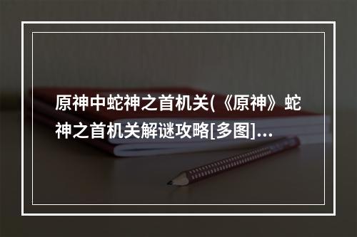 原神中蛇神之首机关(《原神》蛇神之首机关解谜攻略[多图] 蛇神之首解密怎么做 机)