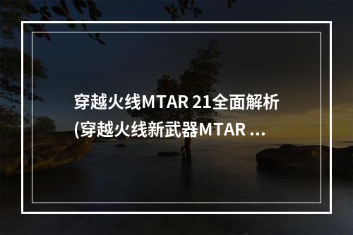 穿越火线MTAR 21全面解析(穿越火线新武器MTAR 21如何使用)