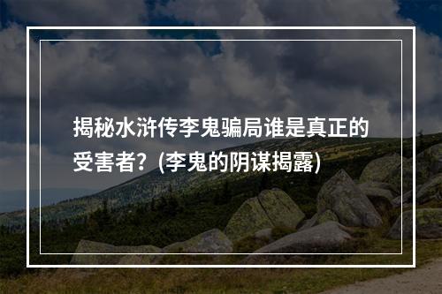 揭秘水浒传李鬼骗局谁是真正的受害者？(李鬼的阴谋揭露)