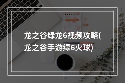 龙之谷绿龙6视频攻略(龙之谷手游绿6火球)