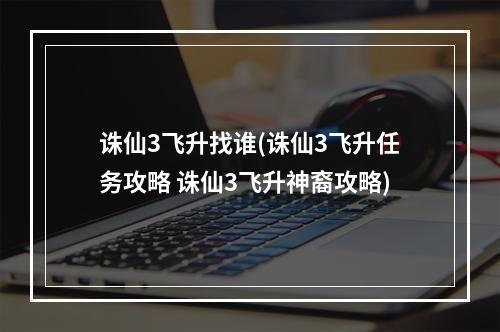 诛仙3飞升找谁(诛仙3飞升任务攻略 诛仙3飞升神裔攻略)