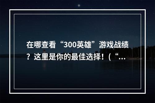 在哪查看“300英雄”游戏战绩？这里是你的最佳选择！(“300英雄”战绩网站大比拼，这里才是最全面的！)