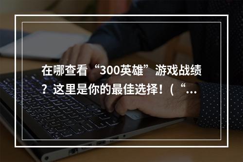 在哪查看“300英雄”游戏战绩？这里是你的最佳选择！(“300英雄”战绩网站大比拼，这里才是最全面的！)