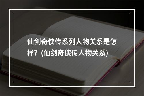 仙剑奇侠传系列人物关系是怎样？(仙剑奇侠传人物关系)