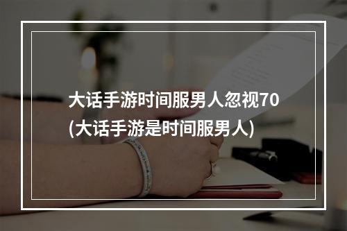 大话手游时间服男人忽视70(大话手游是时间服男人)