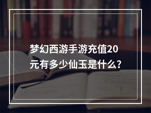 梦幻西游手游充值20元有多少仙玉是什么？