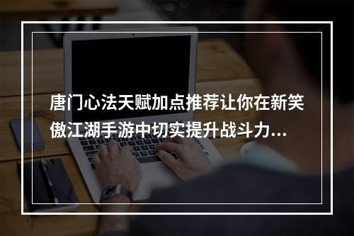 唐门心法天赋加点推荐让你在新笑傲江湖手游中切实提升战斗力！(新笑傲江湖手游唐门心法天赋加点实战策略大揭密！)