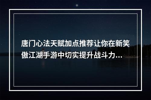 唐门心法天赋加点推荐让你在新笑傲江湖手游中切实提升战斗力！(新笑傲江湖手游唐门心法天赋加点实战策略大揭密！)