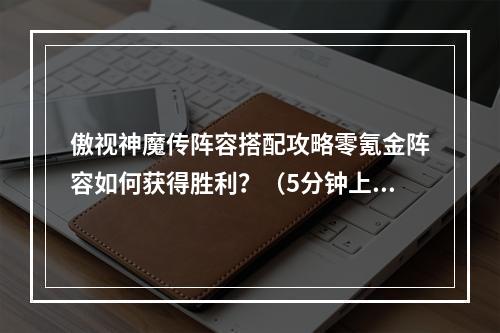 傲视神魔传阵容搭配攻略零氪金阵容如何获得胜利？（5分钟上手通关，玩家必看）