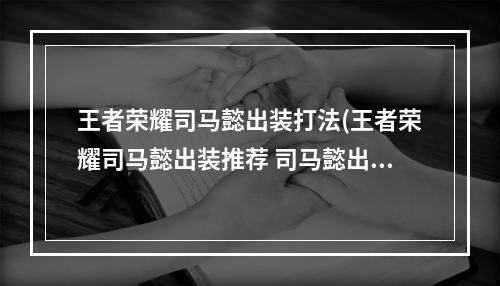 王者荣耀司马懿出装打法(王者荣耀司马懿出装推荐 司马懿出装介绍)