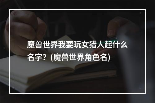 魔兽世界我要玩女猎人起什么名字？(魔兽世界角色名)