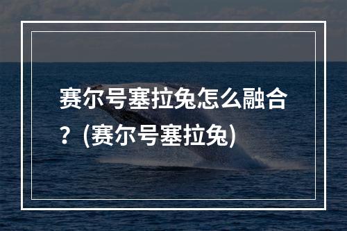 赛尔号塞拉兔怎么融合？(赛尔号塞拉兔)