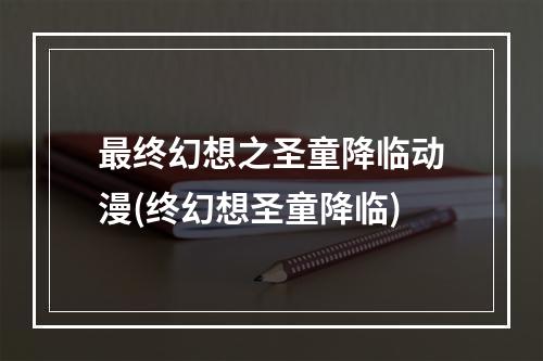 最终幻想之圣童降临动漫(终幻想圣童降临)