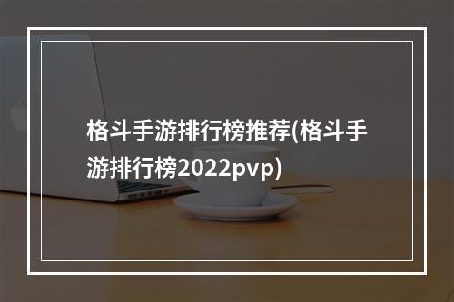 格斗手游排行榜推荐(格斗手游排行榜2022pvp)