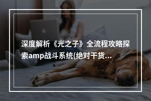 深度解析《光之子》全流程攻略探索amp战斗系统(绝对干货)