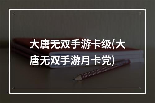 大唐无双手游卡级(大唐无双手游月卡党)