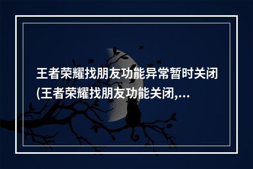 王者荣耀找朋友功能异常暂时关闭(王者荣耀找朋友功能关闭,开放时间未知,官方又该整顿了 历)