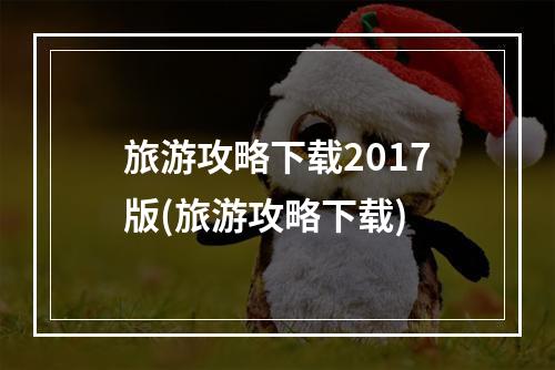 旅游攻略下载2017版(旅游攻略下载)