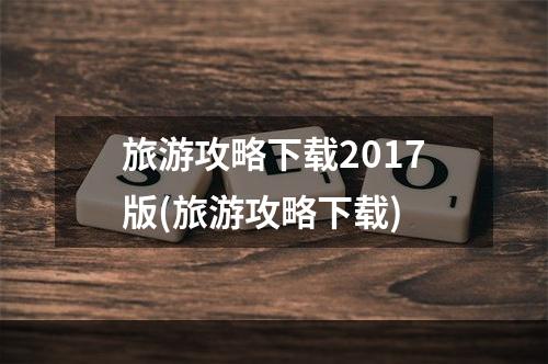 旅游攻略下载2017版(旅游攻略下载)