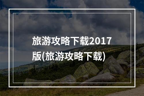 旅游攻略下载2017版(旅游攻略下载)