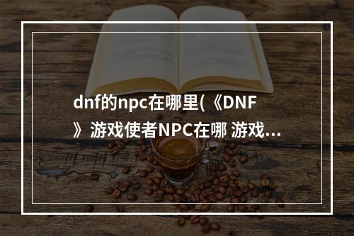 dnf的npc在哪里(《DNF》游戏使者NPC在哪 游戏使者NPC位置介绍 机游 )