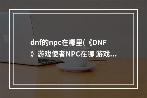 dnf的npc在哪里(《DNF》游戏使者NPC在哪 游戏使者NPC位置介绍 机游 )