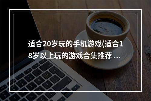 适合20岁玩的手机游戏(适合18岁以上玩的游戏合集推荐 大人玩的手机游戏有什么)