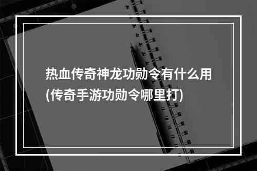 热血传奇神龙功勋令有什么用(传奇手游功勋令哪里打)