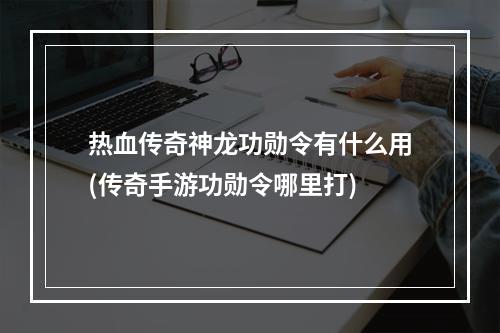 热血传奇神龙功勋令有什么用(传奇手游功勋令哪里打)