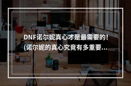 DNF诺尔妮真心才是最需要的！(诺尔妮的真心究竟有多重要？)