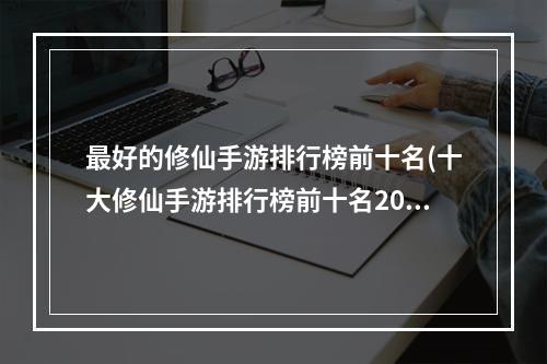 最好的修仙手游排行榜前十名(十大修仙手游排行榜前十名2022 好玩的修仙手游推荐)