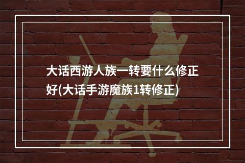 大话西游人族一转要什么修正好(大话手游魔族1转修正)