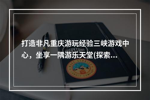 打造非凡重庆游玩经验三峡游戏中心，坐享一隅游乐天堂(探索重庆三峡游戏中心)