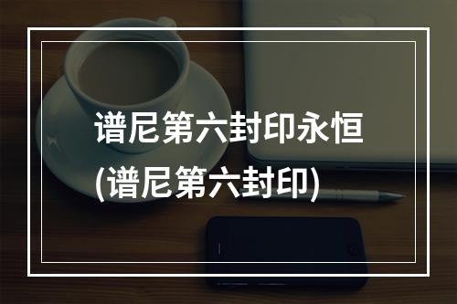 谱尼第六封印永恒(谱尼第六封印)