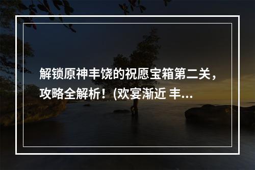 解锁原神丰饶的祝愿宝箱第二关，攻略全解析！(欢宴渐近 丰饶的祝愿宝箱攻略)(原神丰饶的祝愿欢宴独家攻略，如何轻松获得极品奖励？(丰饶的祝愿宝箱第二关攻略))