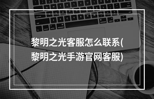 黎明之光客服怎么联系(黎明之光手游官网客服)