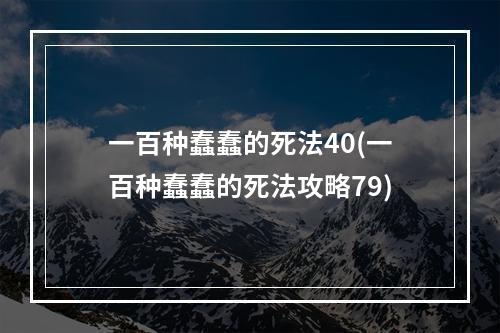 一百种蠢蠢的死法40(一百种蠢蠢的死法攻略79)