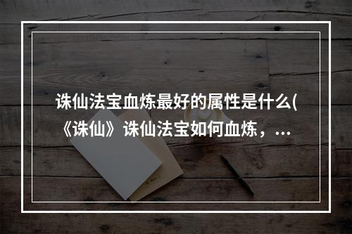 诛仙法宝血炼最好的属性是什么(《诛仙》诛仙法宝如何血炼，诛仙法宝血炼教程,教你轻松)