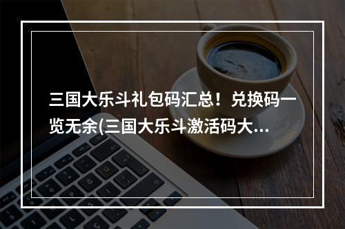 三国大乐斗礼包码汇总！兑换码一览无余(三国大乐斗激活码大全！最新合集一键领取)