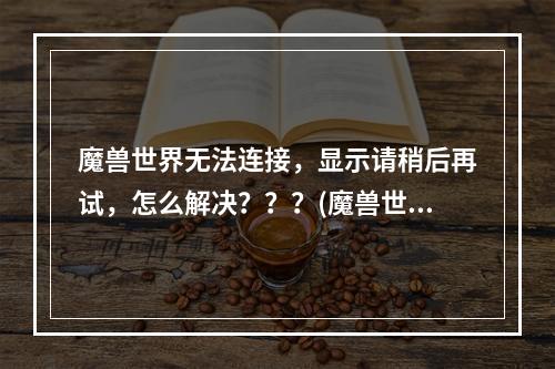 魔兽世界无法连接，显示请稍后再试，怎么解决？？？(魔兽世界登陆不)