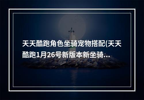 天天酷跑角色坐骑宠物搭配(天天酷跑1月26号新版本新坐骑新宠物图鉴大全)