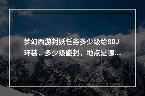 梦幻西游封妖任务多少级给80J环装，多少级能封，地点是哪里？(梦幻西游封妖)