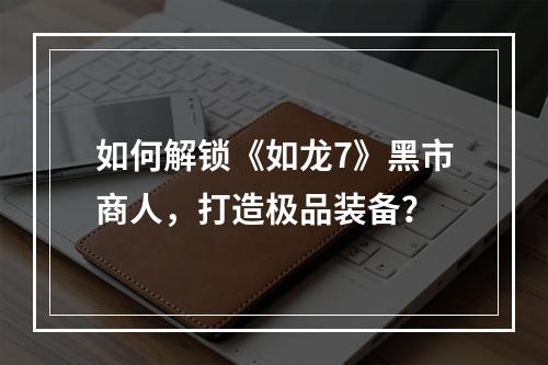 如何解锁《如龙7》黑市商人，打造极品装备？