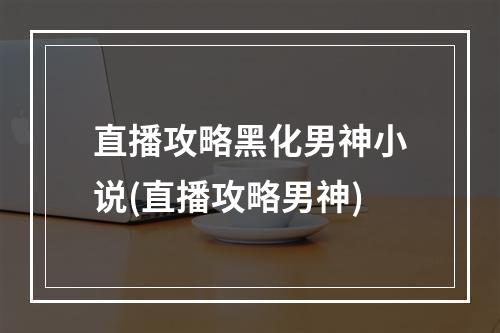 直播攻略黑化男神小说(直播攻略男神)