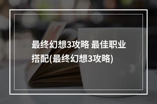 最终幻想3攻略 最佳职业搭配(最终幻想3攻略)